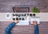 关于telegreat下载地址是什么的信息