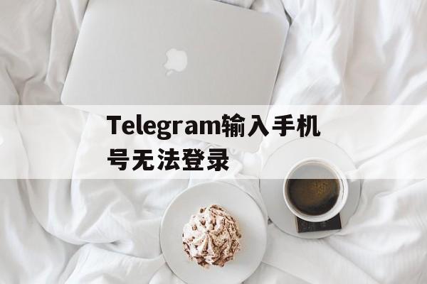 Telegram输入手机号无法登录[Telegram手机号不用了怎么登录]