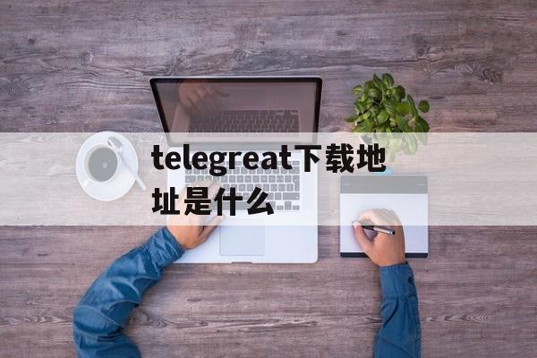 关于telegreat下载地址是什么的信息
