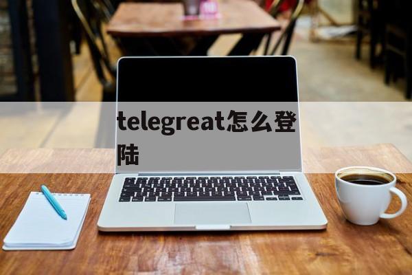 [telegreat怎么登陆]telegreat怎么登陆进去